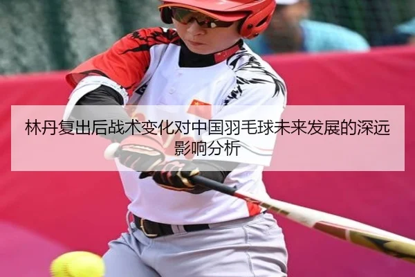 林丹复出后战术变化对中国羽毛球未来发展的深远影响分析