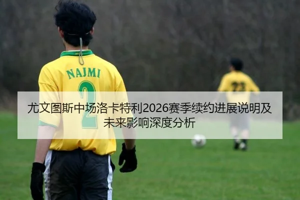 尤文图斯中场洛卡特利2026赛季续约进展说明及未来影响深度分析