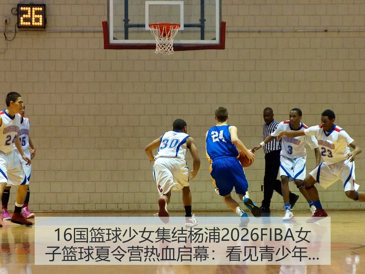 16国篮球少女集结杨浦2026FIBA女子篮球夏令营热血启幕:看见青少年篮球国际化新坐标